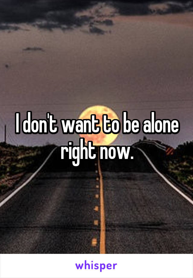 I don't want to be alone right now.