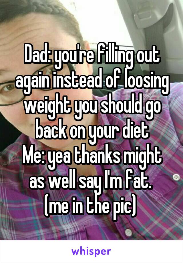 Dad: you're filling out again instead of loosing weight you should go back on your diet
Me: yea thanks might as well say I'm fat. 
(me in the pic) 