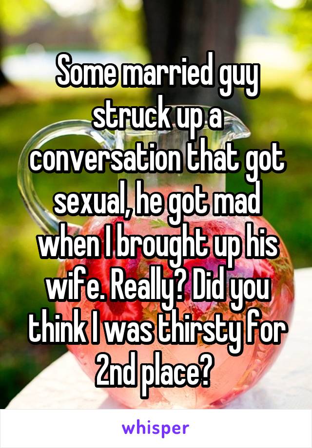 Some married guy struck up a conversation that got sexual, he got mad when I brought up his wife. Really? Did you think I was thirsty for 2nd place? 