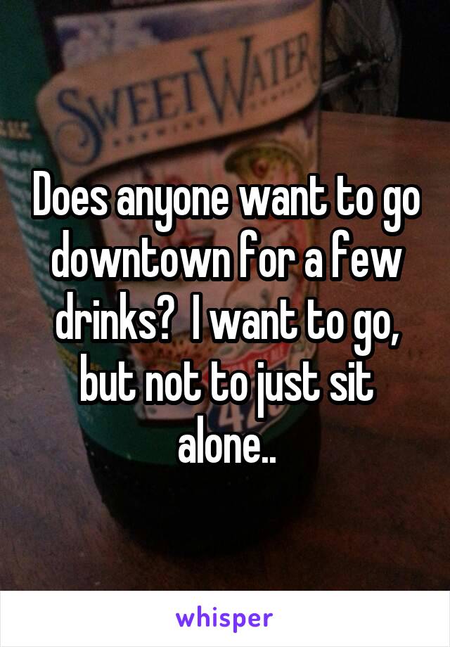 Does anyone want to go downtown for a few drinks?  I want to go, but not to just sit alone..