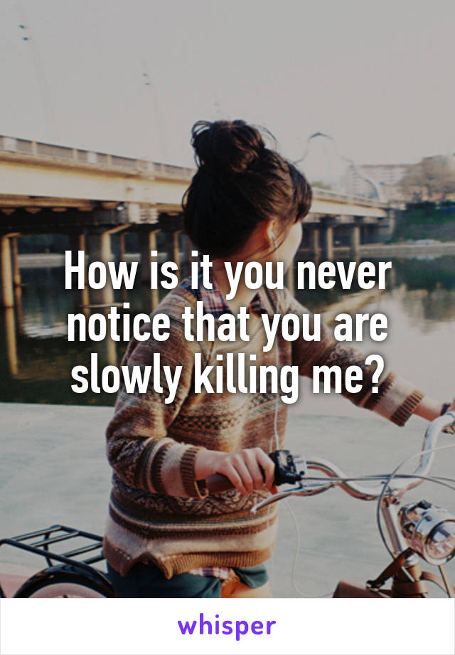 How is it you never notice that you are slowly killing me?