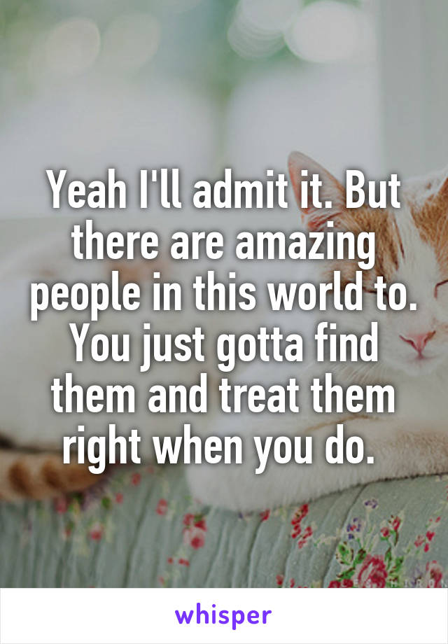 Yeah I'll admit it. But there are amazing people in this world to. You just gotta find them and treat them right when you do. 