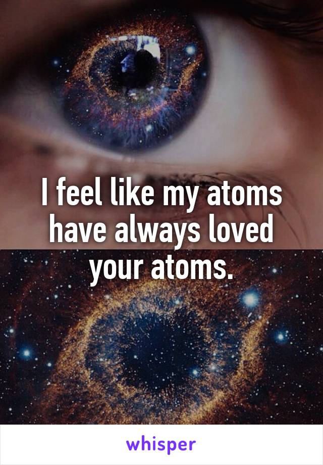 I feel like my atoms have always loved your atoms.