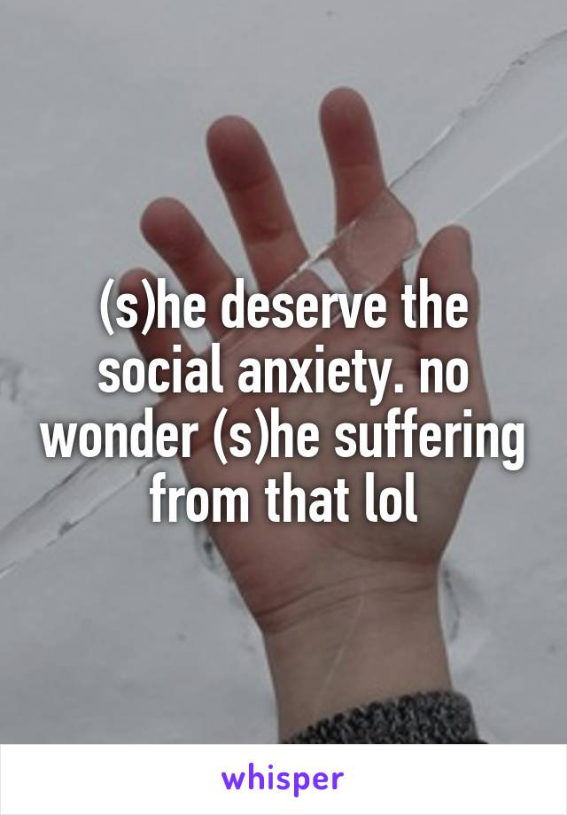 (s)he deserve the social anxiety. no wonder (s)he suffering from that lol