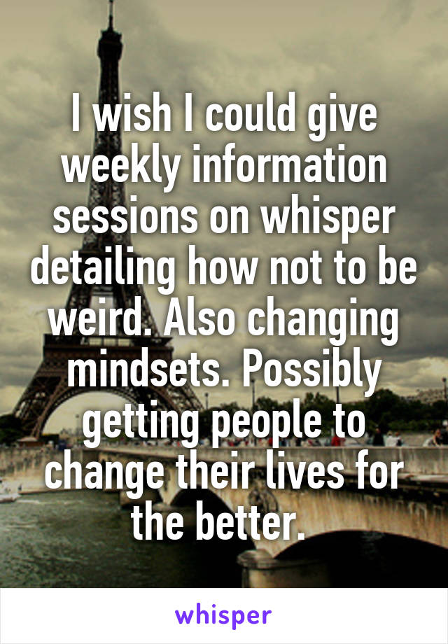 I wish I could give weekly information sessions on whisper detailing how not to be weird. Also changing mindsets. Possibly getting people to change their lives for the better. 