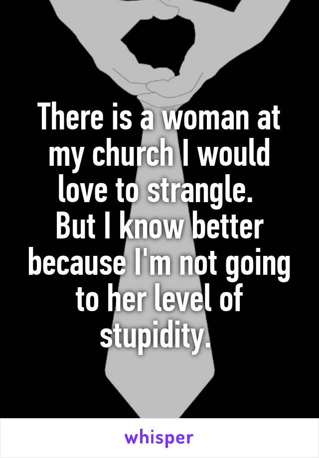 There is a woman at my church I would love to strangle. 
But I know better because I'm not going to her level of stupidity. 