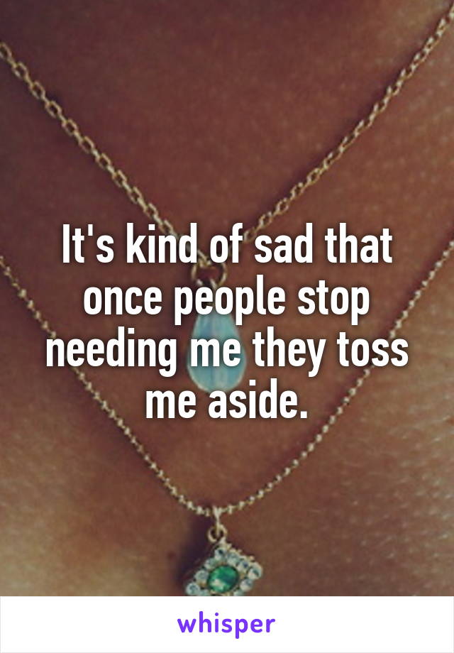 It's kind of sad that once people stop needing me they toss me aside.