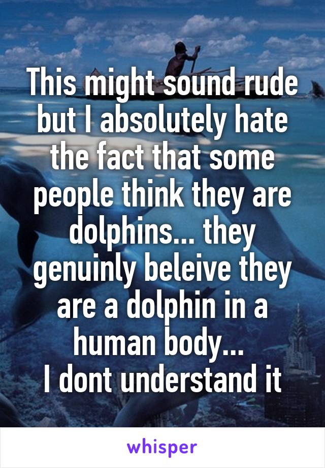 This might sound rude but I absolutely hate the fact that some people think they are dolphins... they genuinly beleive they are a dolphin in a human body... 
I dont understand it