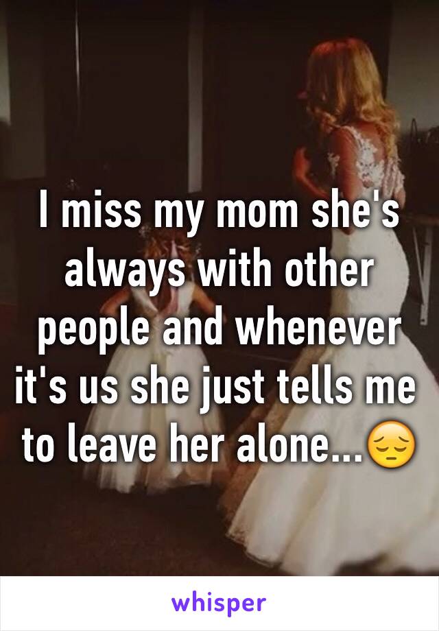 I miss my mom she's always with other people and whenever it's us she just tells me to leave her alone...😔