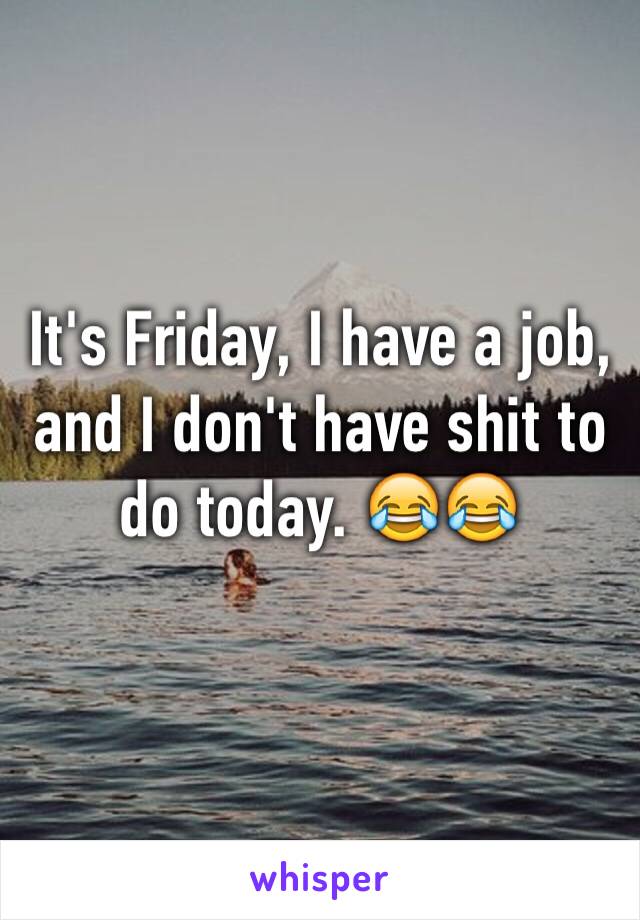 It's Friday, I have a job, and I don't have shit to do today. 😂😂