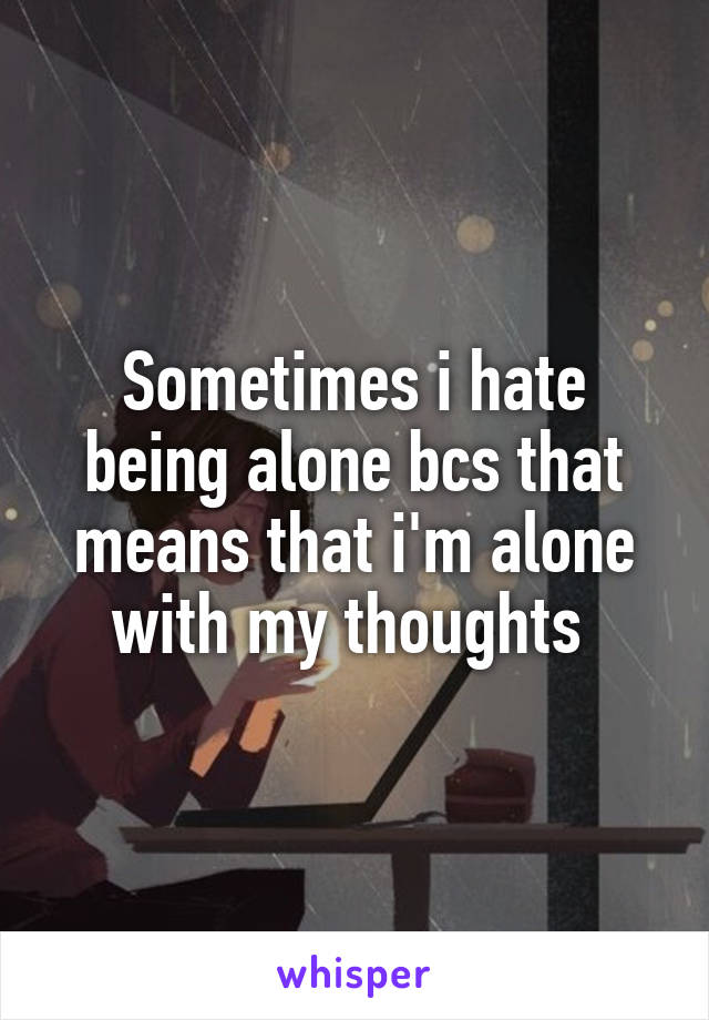 Sometimes i hate being alone bcs that means that i'm alone with my thoughts 