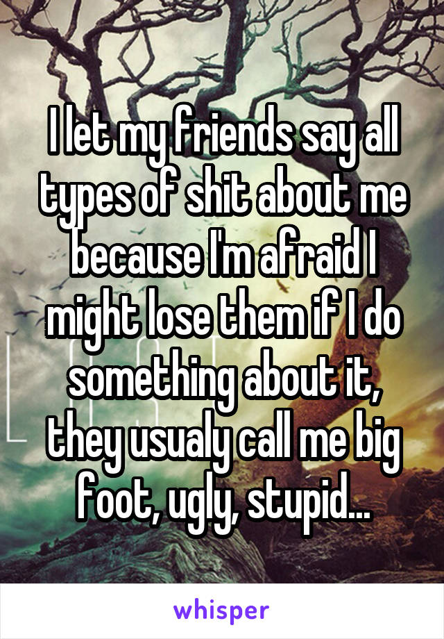 I let my friends say all types of shit about me because I'm afraid I might lose them if I do something about it, they usualy call me big foot, ugly, stupid...