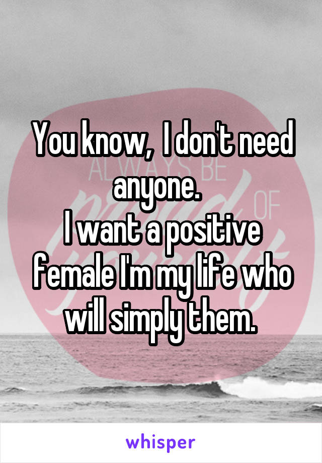 You know,  I don't need anyone.  
I want a positive female I'm my life who will simply them. 