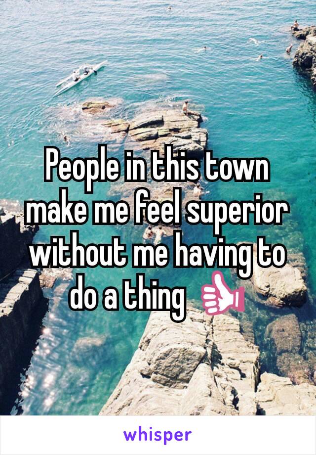 People in this town make me feel superior without me having to do a thing 👍