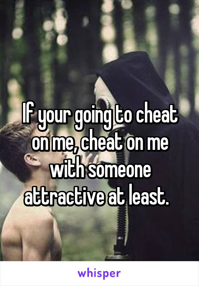 
If your going to cheat on me, cheat on me with someone attractive at least.  