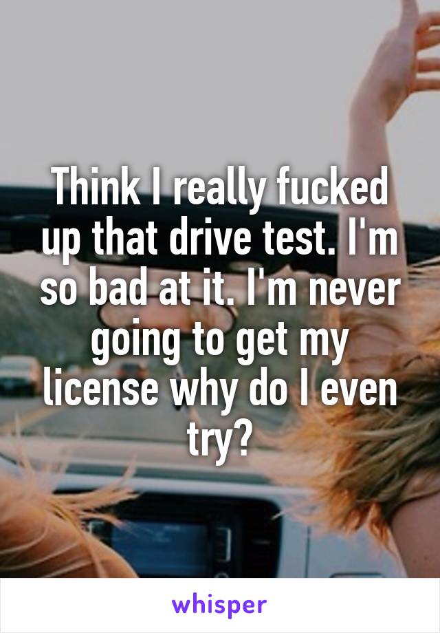 Think I really fucked up that drive test. I'm so bad at it. I'm never going to get my license why do I even try?