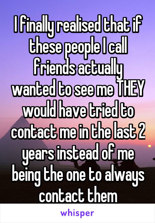 I finally realised that if these people I call friends actually wanted to see me THEY would have tried to contact me in the last 2 years instead of me being the one to always contact them