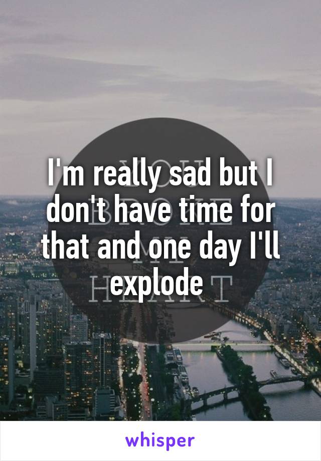 I'm really sad but I don't have time for that and one day I'll explode 