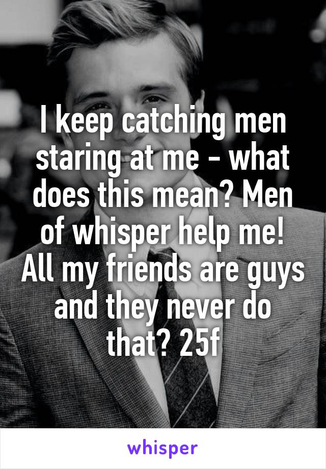 I keep catching men staring at me - what does this mean? Men of whisper help me! All my friends are guys and they never do that? 25f