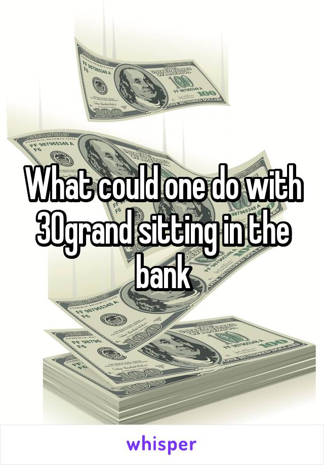 What could one do with 30grand sitting in the bank