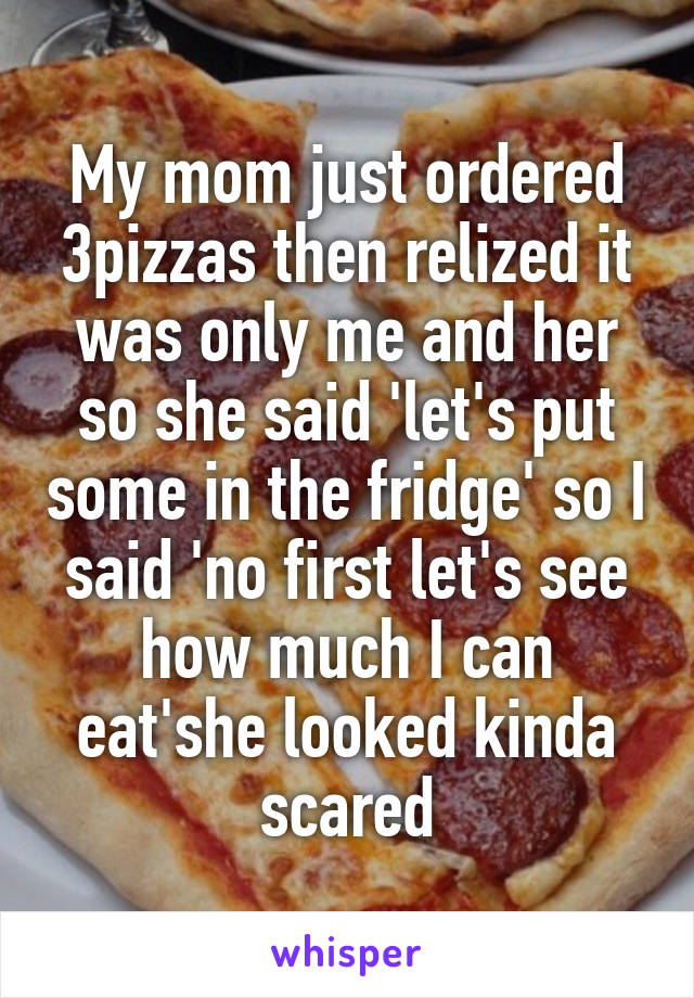 My mom just ordered 3pizzas then relized it was only me and her so she said 'let's put some in the fridge' so I said 'no first let's see how much I can eat'she looked kinda scared