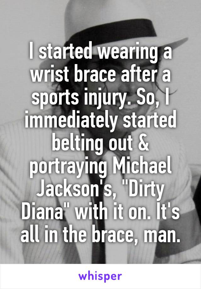 I started wearing a wrist brace after a sports injury. So, I immediately started belting out & portraying Michael Jackson's, "Dirty Diana" with it on. It's all in the brace, man.