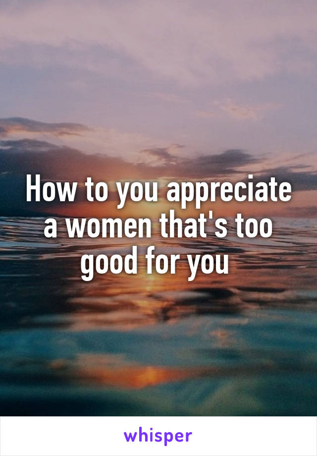 How to you appreciate a women that's too good for you 