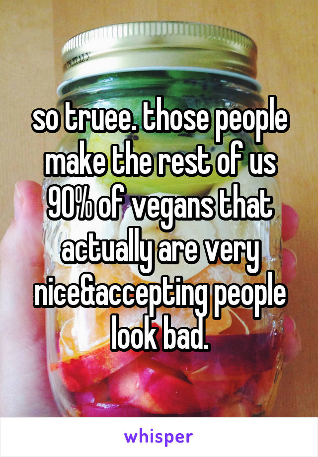 so truee. those people make the rest of us 90% of vegans that actually are very nice&accepting people look bad.