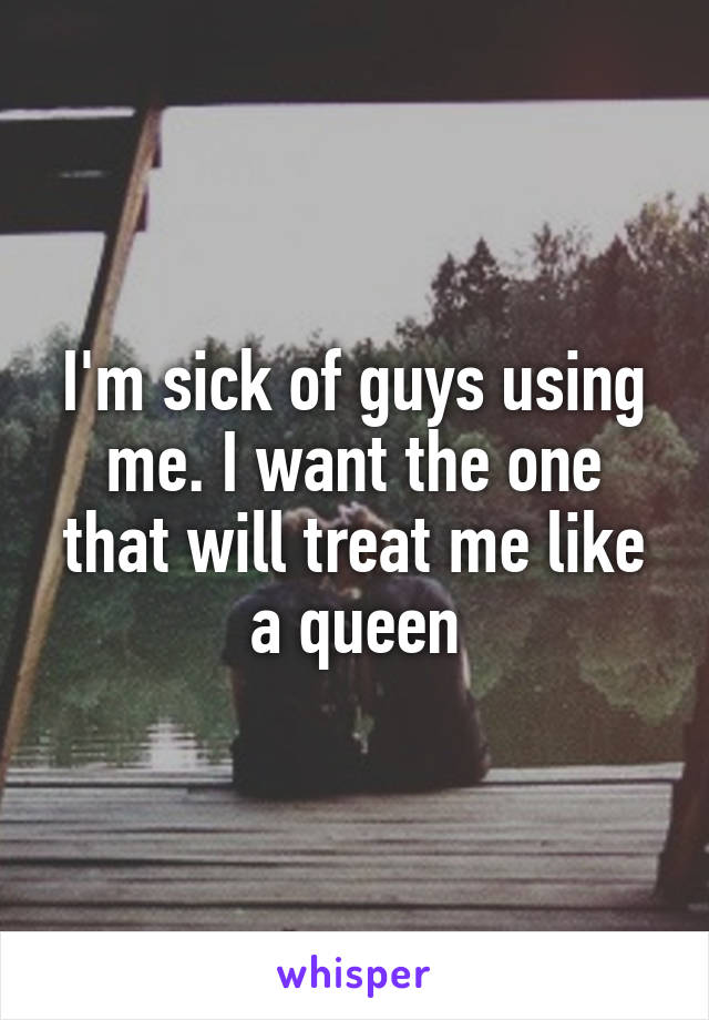 I'm sick of guys using me. I want the one that will treat me like a queen