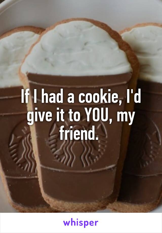 If I had a cookie, I'd give it to YOU, my friend. 