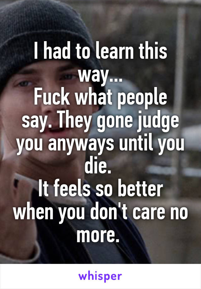 I had to learn this way...
Fuck what people say. They gone judge you anyways until you die. 
It feels so better when you don't care no more. 