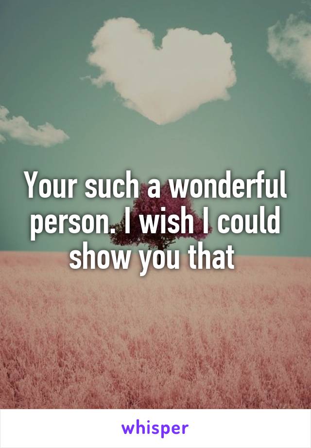 Your such a wonderful person. I wish I could show you that 