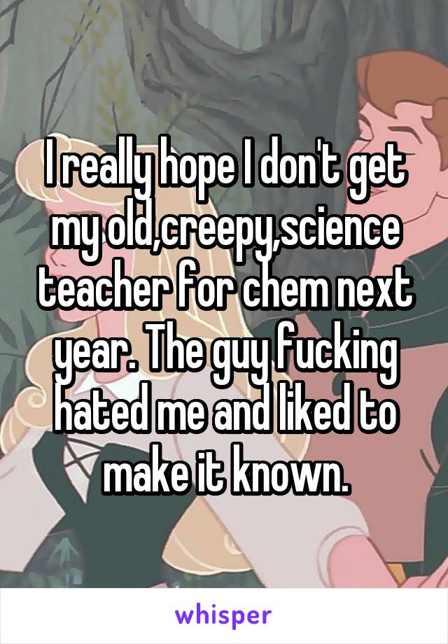 I really hope I don't get my old,creepy,science teacher for chem next year. The guy fucking hated me and liked to make it known.