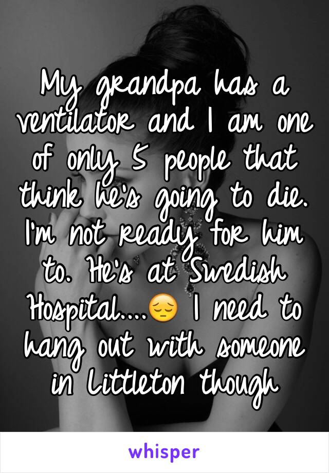 My grandpa has a ventilator and I am one of only 5 people that think he's going to die. I'm not ready for him to. He's at Swedish Hospital....😔 I need to hang out with someone in Littleton though