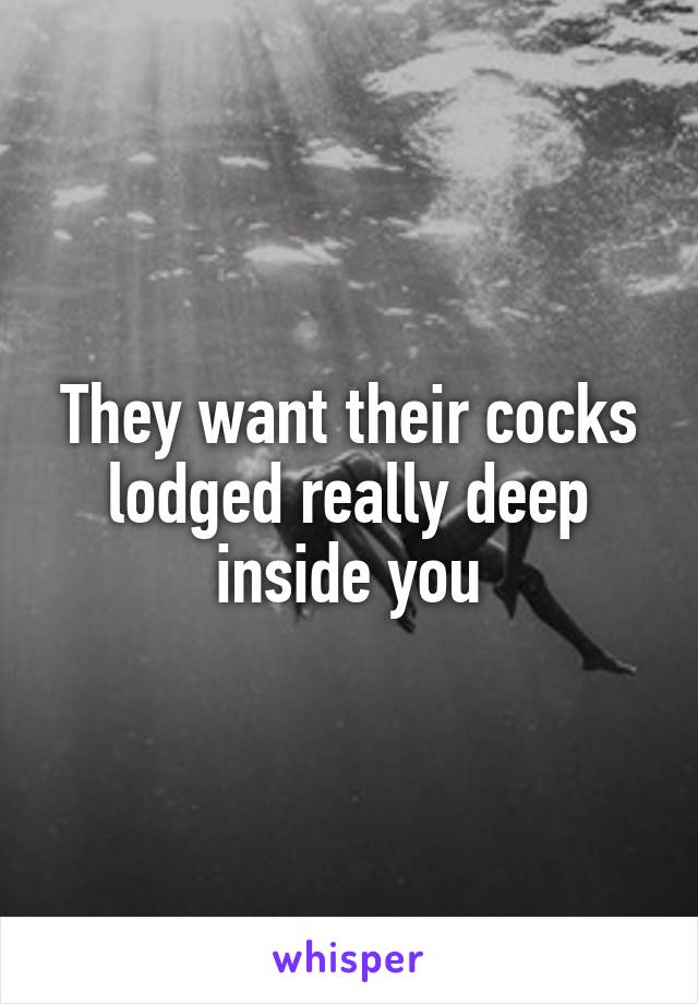 They want their cocks lodged really deep inside you