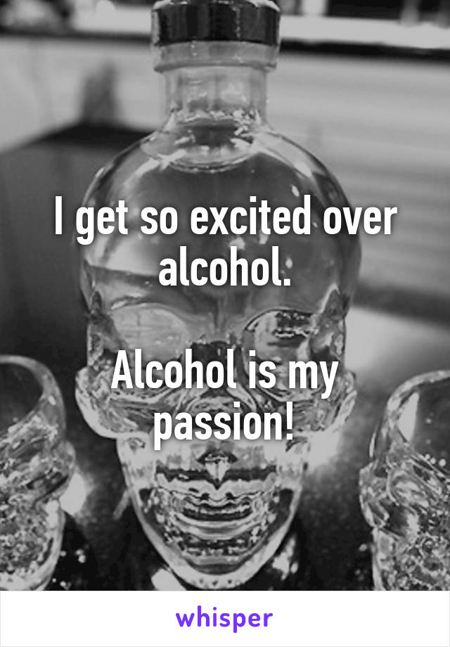 I get so excited over alcohol.

Alcohol is my passion!