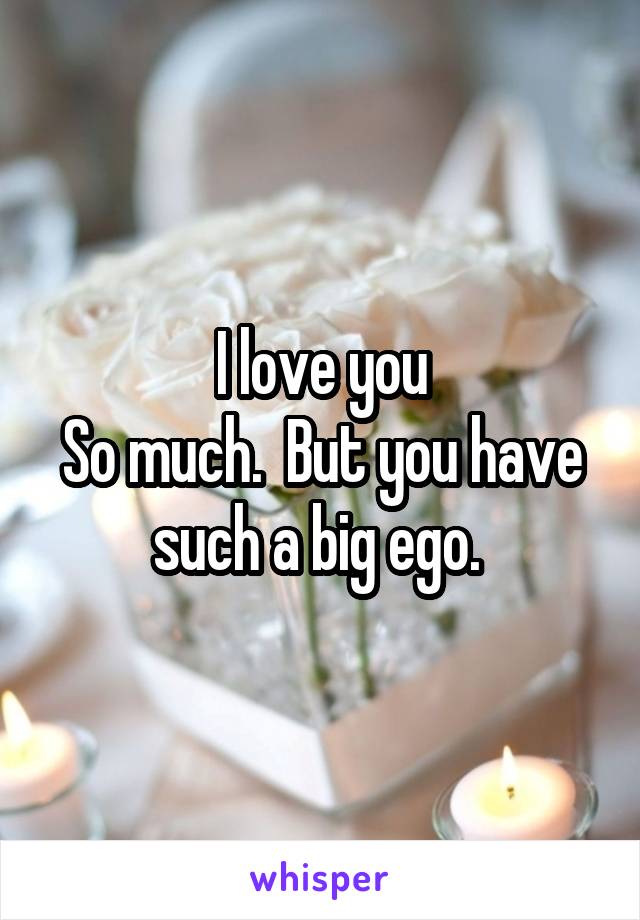 I love you
So much.  But you have such a big ego. 