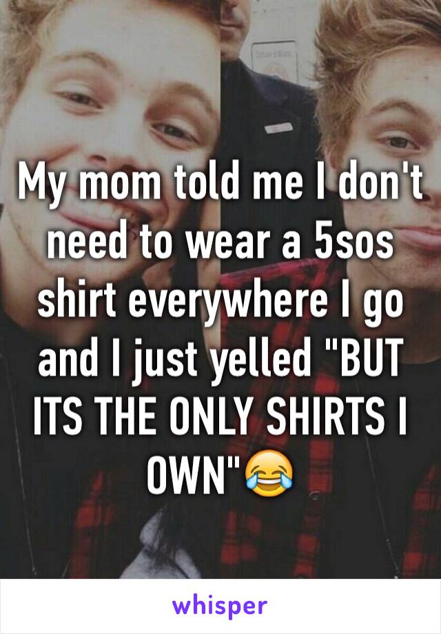 My mom told me I don't need to wear a 5sos shirt everywhere I go and I just yelled "BUT ITS THE ONLY SHIRTS I OWN"😂