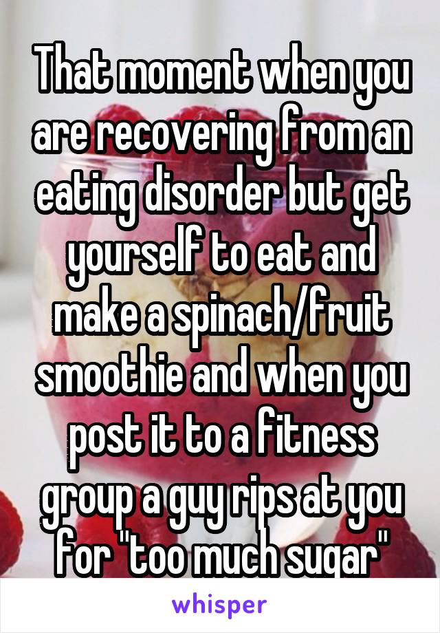 That moment when you are recovering from an eating disorder but get yourself to eat and make a spinach/fruit smoothie and when you post it to a fitness group a guy rips at you for "too much sugar"