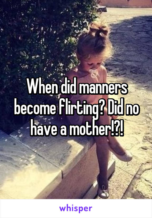 When did manners become flirting? Did no have a mother!?!