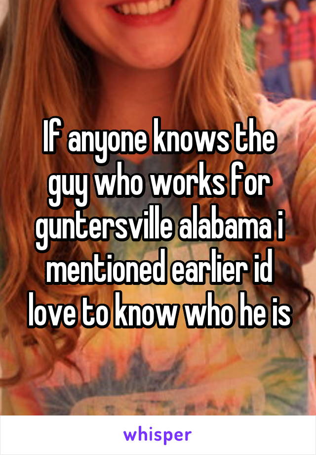 If anyone knows the guy who works for guntersville alabama i mentioned earlier id love to know who he is