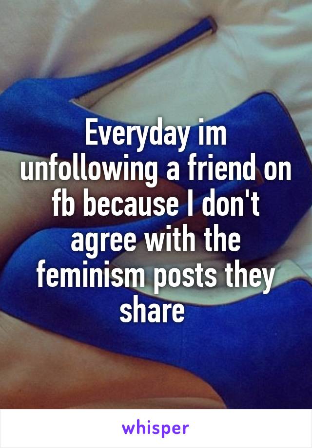 Everyday im unfollowing a friend on fb because I don't agree with the feminism posts they share 