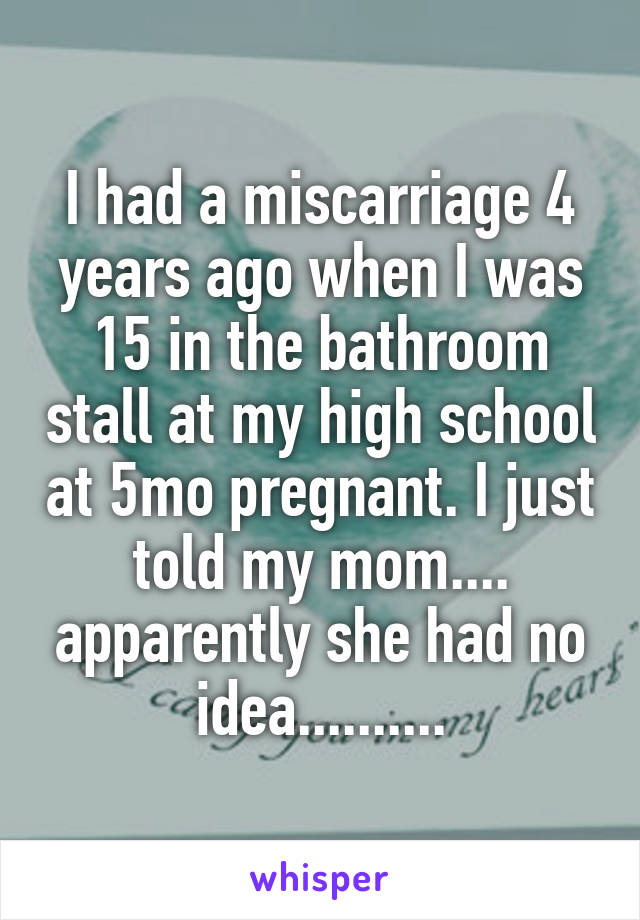 I had a miscarriage 4 years ago when I was 15 in the bathroom stall at my high school at 5mo pregnant. I just told my mom.... apparently she had no idea..........