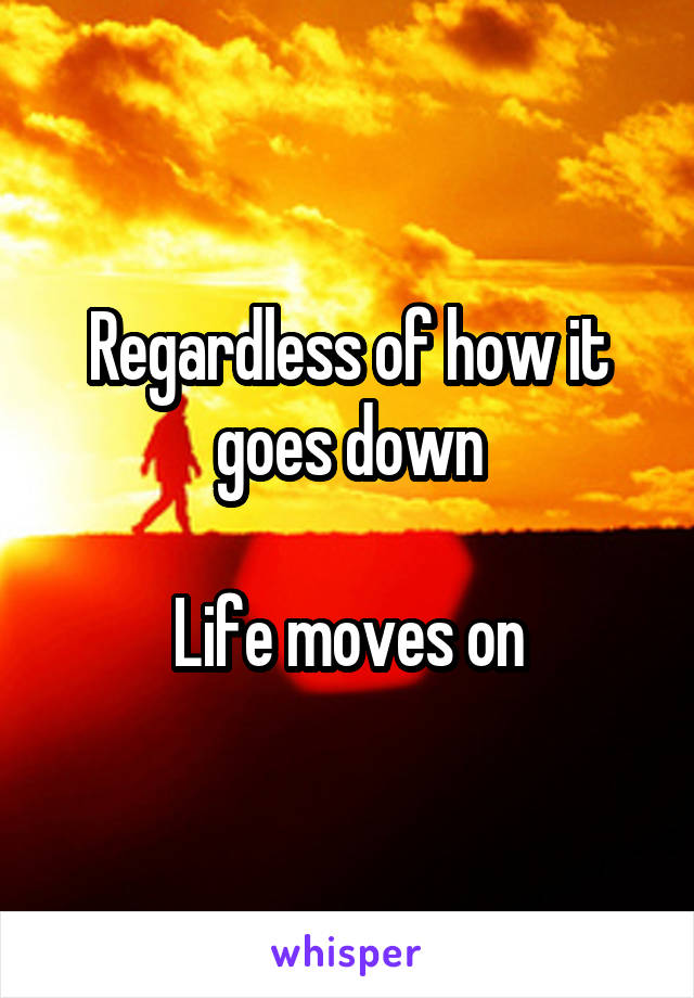 Regardless of how it goes down

Life moves on