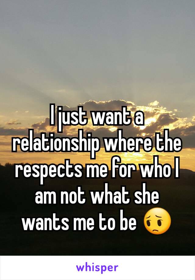 I just want a relationship where the respects me for who I am not what she wants me to be 😔