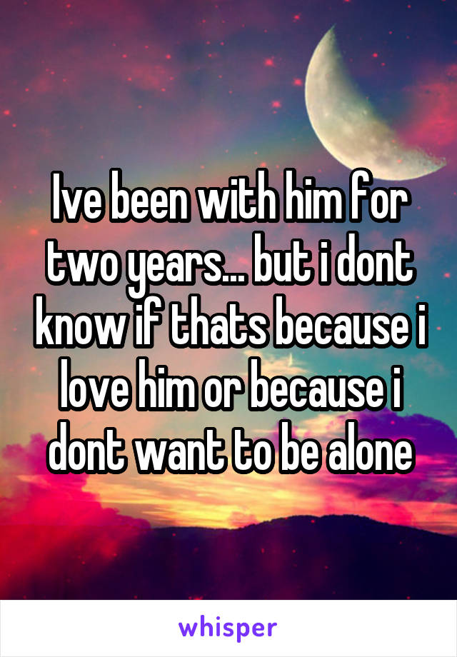 Ive been with him for two years... but i dont know if thats because i love him or because i dont want to be alone