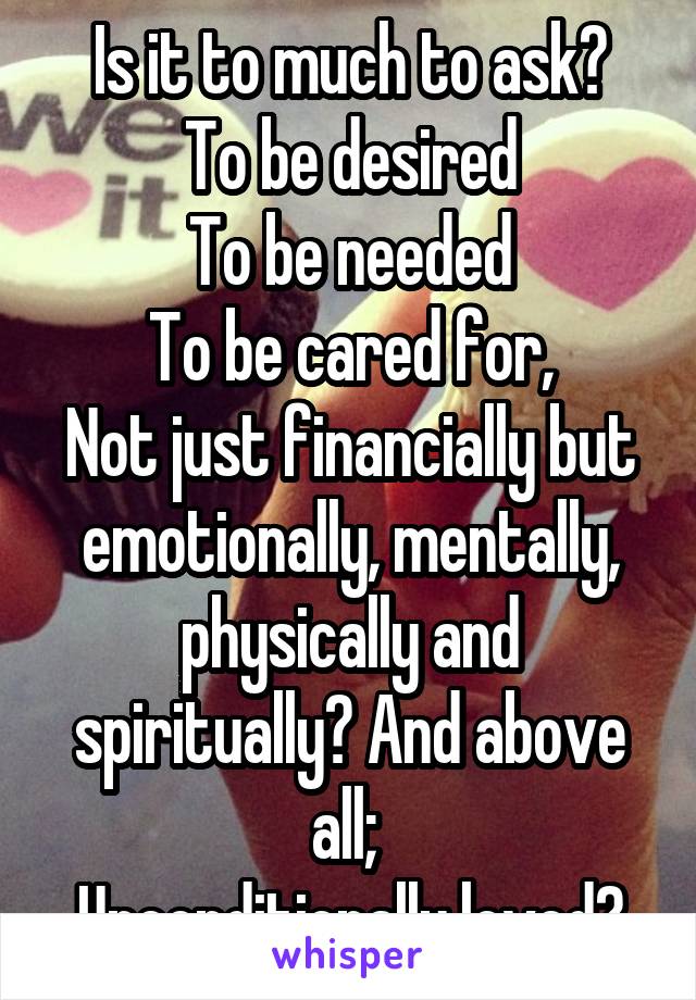 Is it to much to ask?
To be desired
To be needed
To be cared for,
Not just financially but emotionally, mentally, physically and spiritually? And above all; 
Unconditionally loved?