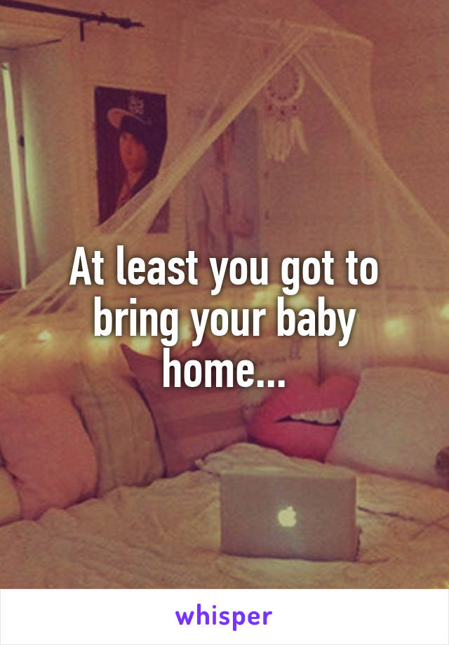 At least you got to bring your baby home...