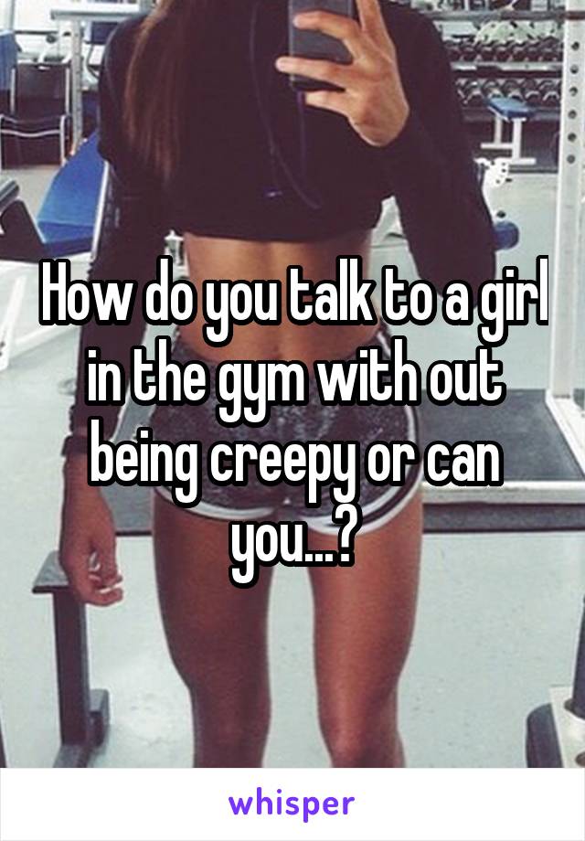 How do you talk to a girl in the gym with out being creepy or can you...?