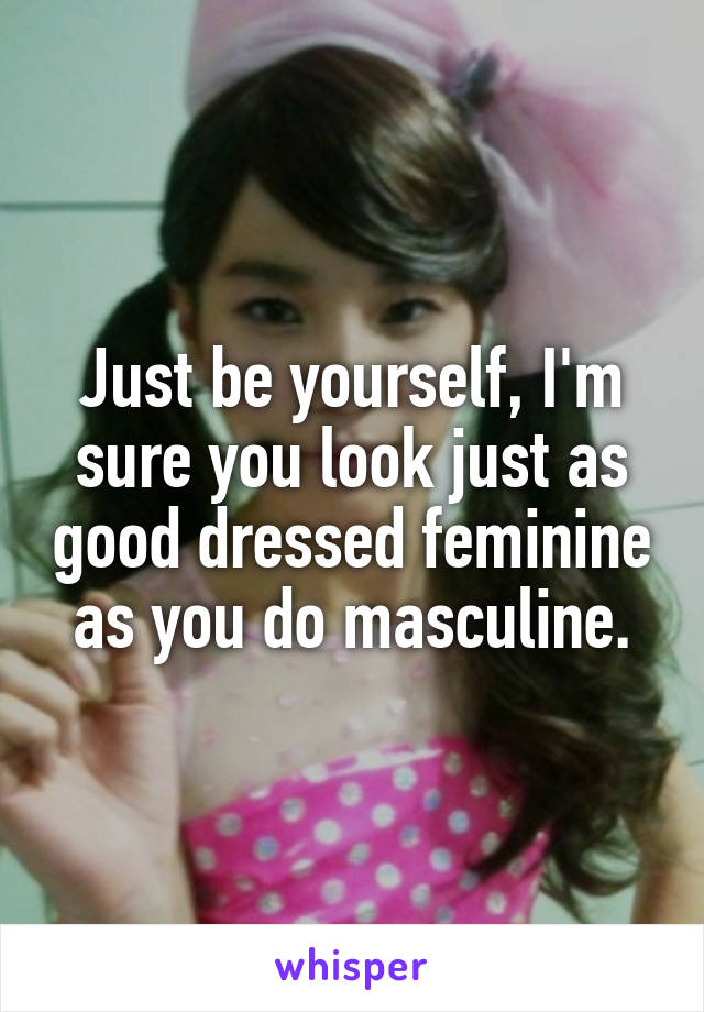 Just be yourself, I'm sure you look just as good dressed feminine as you do masculine.